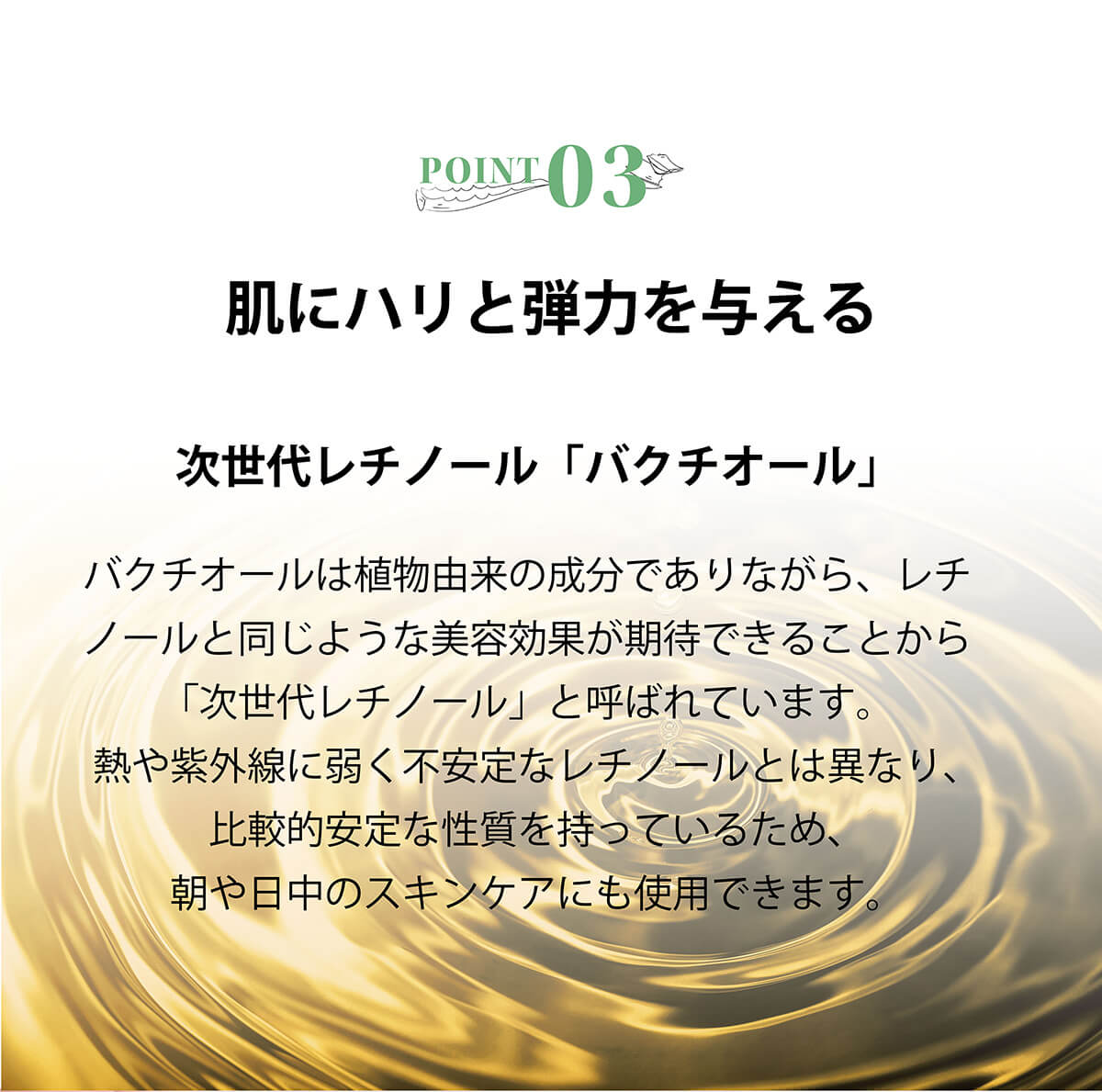 バクチオールは植物由来の成分でありながら、レチノールと同じような美容効果が期待できることから「次世代レチノール」と呼ばれています。熱や紫外線に弱く不安定なレチノールとは異なり、比較的安定な性質を持っているため、朝や日中のスキンケアにも使用できます。