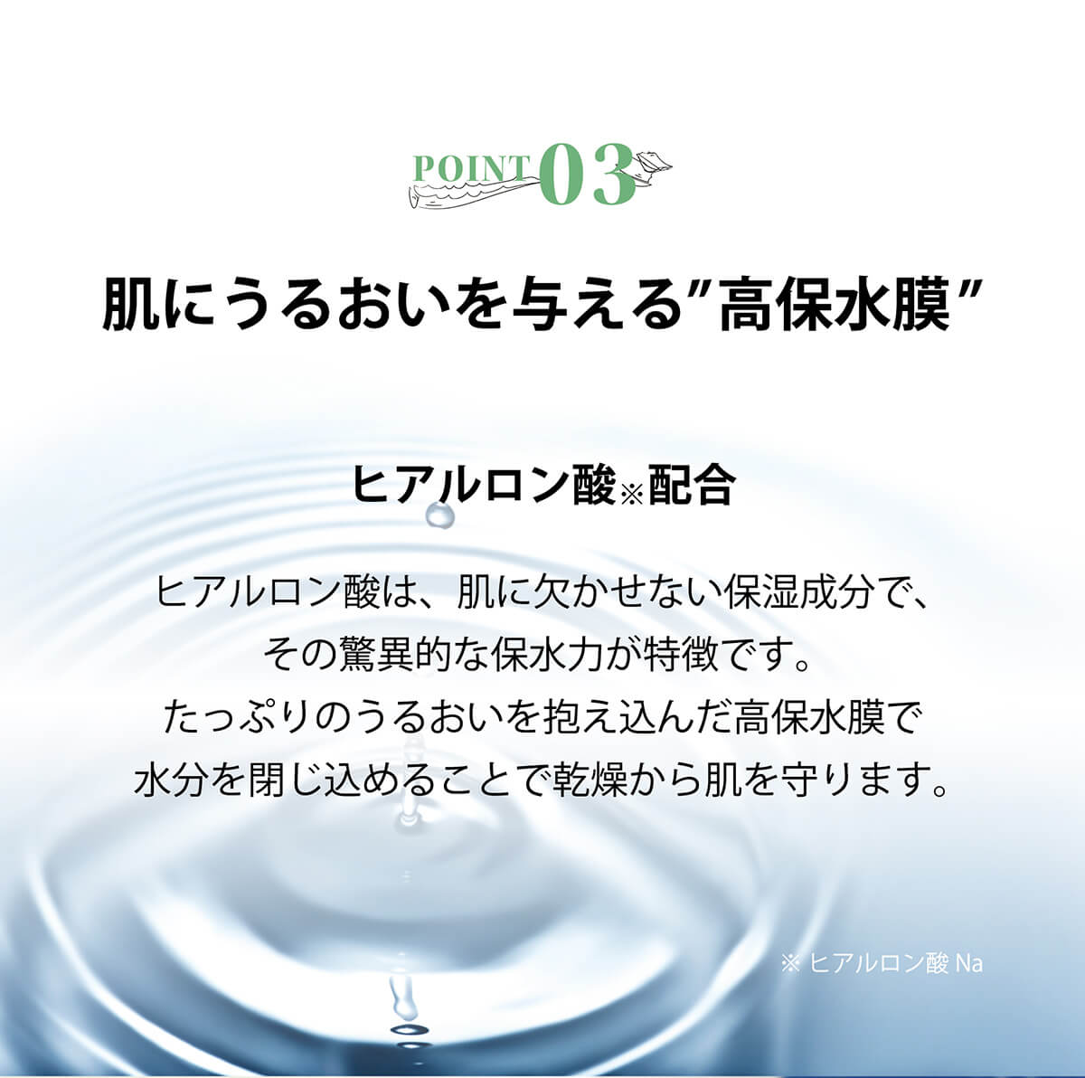 ヒアルロン酸は、肌に欠かせない保湿成分で、その驚異的な保水力が特徴です。たっぷりのうるおいを抱え込んだ高保水膜で水分を閉じ込めることで乾燥から肌を守ります。