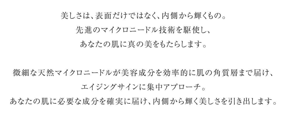 美しさは、表面だけではなく、内側から輝くもの。先進のマイクロニードル技術を駆使し、あなたの肌に真の美をもたらします。微細な天然マイクロニードルが美容成分を効率的に肌の角質層まで届け、エイジングサインに集中アプローチ。あなたの肌に必要な成分を確実に届け、内側から輝く美しさを引き出します。