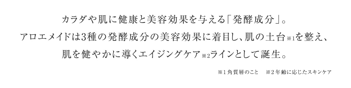 カラダや肌に健康と美容効果を与える「発酵成分」。アロエメイドは3種の発酵成分の美容効果に着目し、肌の土台を整え、肌を健やかに導くエイジングケアラインとして誕生。