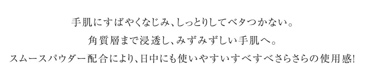 手肌にすばやくなじみ、しっとりしてベタつかない。角質層まで浸透し、みずみずしい手肌へ。スムースパウダー配合により、日中にも使いやすいすべすべさらさらの使用感！