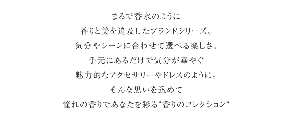まるで香水のように。香りと美を追及したブランドシリーズ。気分やシーンに合わせて選べる楽しさ。手元にあるだけで気分が華やぐ魅力的なアクセサリーやドレスのように。そんな思いを込めて憧れの香りであなたを彩る”香りのコレクション”