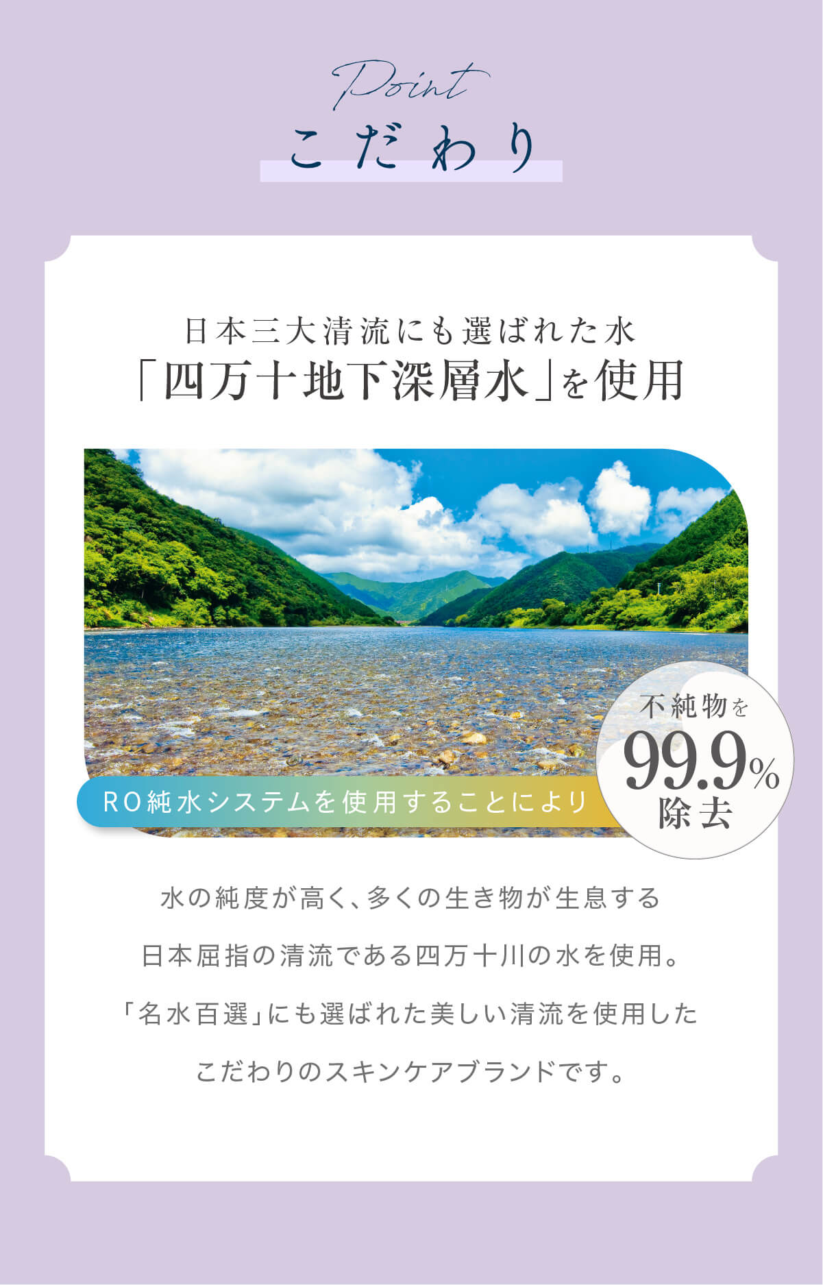 水の純度が高く、多くの生き物が生息する日本屈指の清流である四万十川の水を使用。「名水百選」にも選ばれた美しい清流を使用したこだわりのスキンケアブランドです。